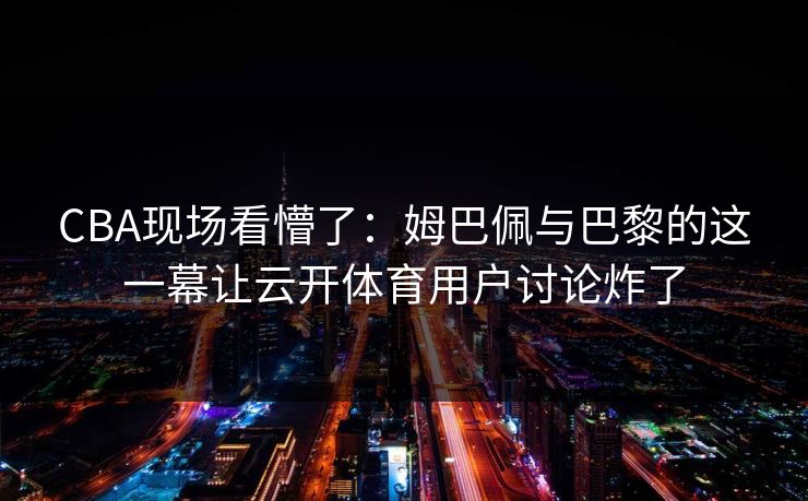 CBA现场看懵了：姆巴佩与巴黎的这一幕让云开体育用户讨论炸了