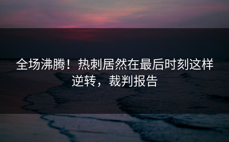 全场沸腾！热刺居然在最后时刻这样逆转，裁判报告