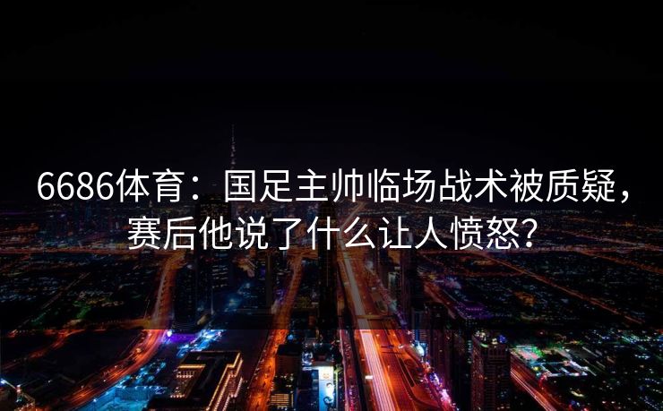 6686体育：国足主帅临场战术被质疑，赛后他说了什么让人愤怒？