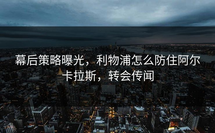 幕后策略曝光，利物浦怎么防住阿尔卡拉斯，转会传闻