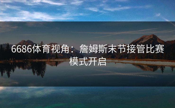 6686体育视角：詹姆斯末节接管比赛模式开启