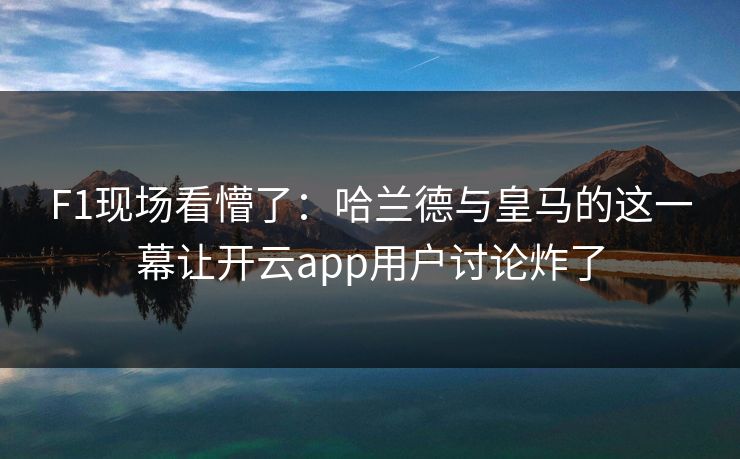 F1现场看懵了：哈兰德与皇马的这一幕让开云app用户讨论炸了