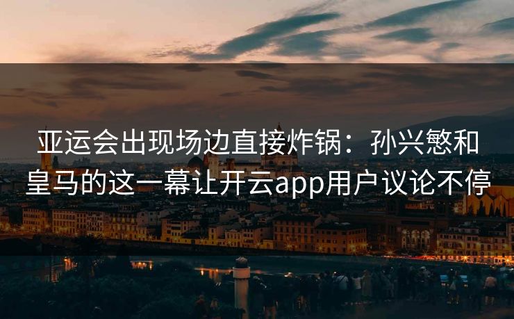 亚运会出现场边直接炸锅：孙兴慜和皇马的这一幕让开云app用户议论不停