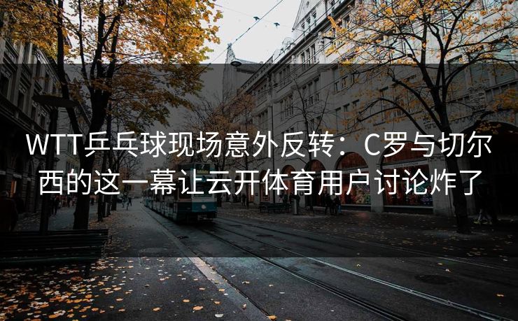 WTT乒乓球现场意外反转：C罗与切尔西的这一幕让云开体育用户讨论炸了