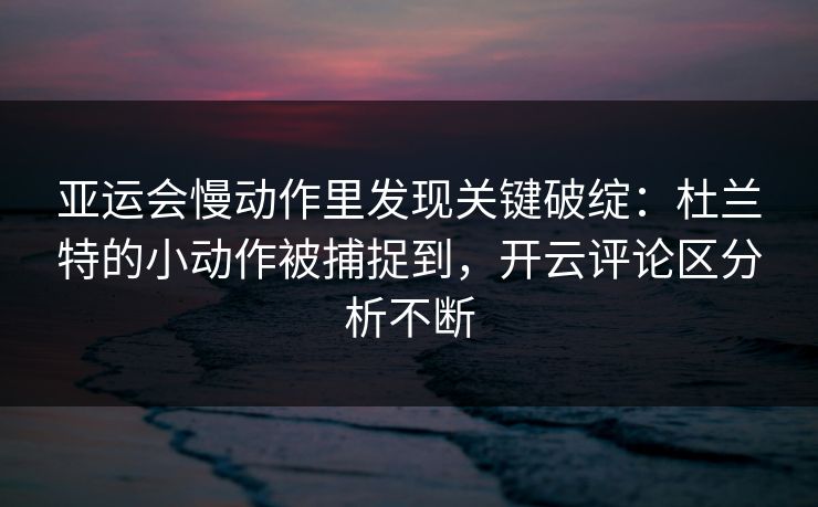 亚运会慢动作里发现关键破绽：杜兰特的小动作被捕捉到，开云评论区分析不断