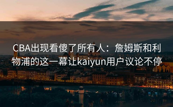 CBA出现看傻了所有人：詹姆斯和利物浦的这一幕让kaiyun用户议论不停