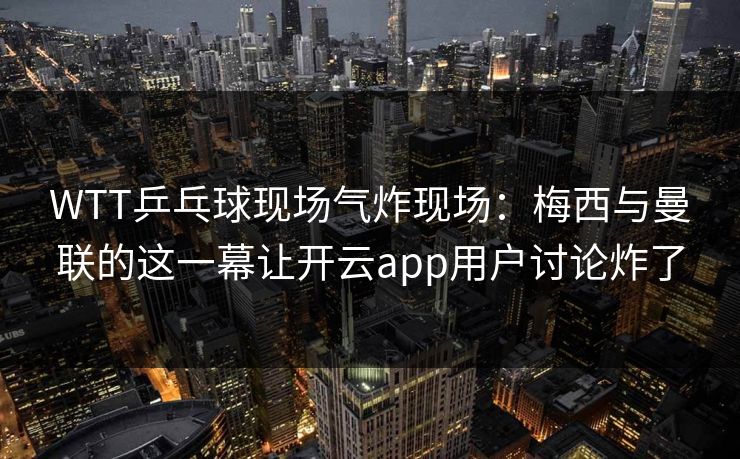 WTT乒乓球现场气炸现场：梅西与曼联的这一幕让开云app用户讨论炸了