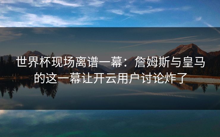 世界杯现场离谱一幕：詹姆斯与皇马的这一幕让开云用户讨论炸了