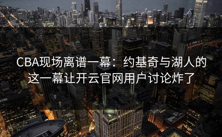 CBA现场离谱一幕：约基奇与湖人的这一幕让开云官网用户讨论炸了