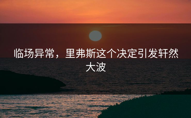 临场异常，里弗斯这个决定引发轩然大波