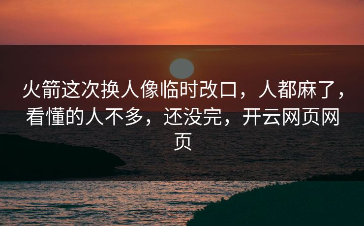 火箭这次换人像临时改口，人都麻了，看懂的人不多，还没完，开云网页网页