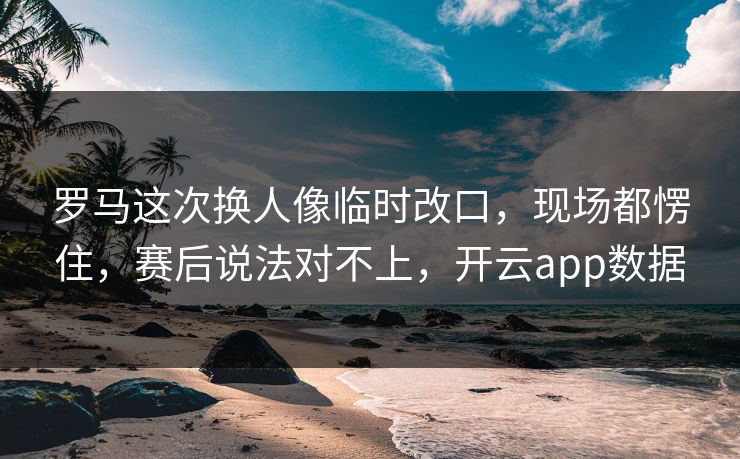 罗马这次换人像临时改口，现场都愣住，赛后说法对不上，开云app数据