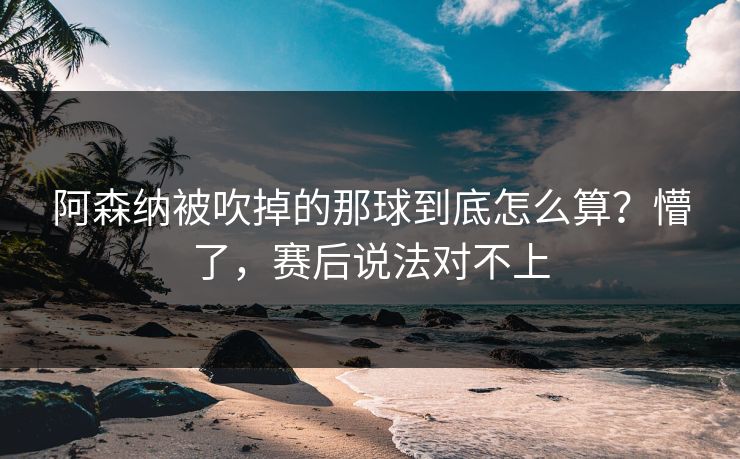 阿森纳被吹掉的那球到底怎么算？懵了，赛后说法对不上