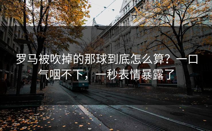 罗马被吹掉的那球到底怎么算？一口气咽不下，一秒表情暴露了