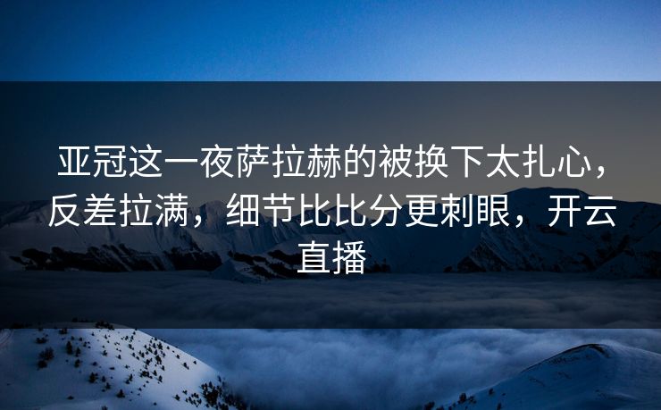 亚冠这一夜萨拉赫的被换下太扎心，反差拉满，细节比比分更刺眼，开云直播