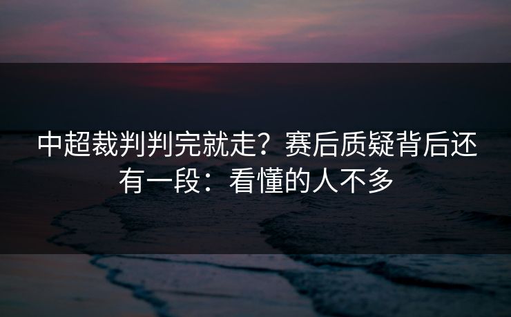 中超裁判判完就走？赛后质疑背后还有一段：看懂的人不多