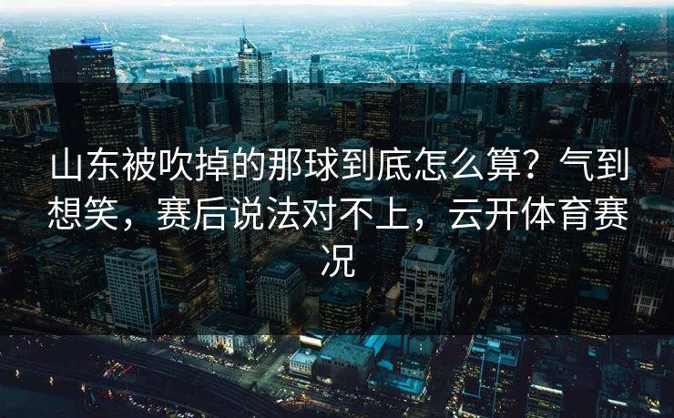 山东被吹掉的那球到底怎么算？气到想笑，赛后说法对不上，云开体育赛况